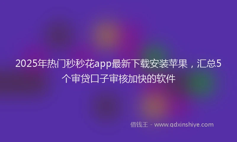 2025年热门秒秒花app最新下载安装苹果，汇总5个审贷口子审核加快的软件