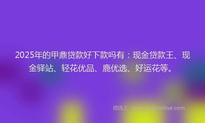 2025年的甲鼎贷款好下款吗有：现金贷款王、现金驿站、轻花优品、鹿优选、好运花等。