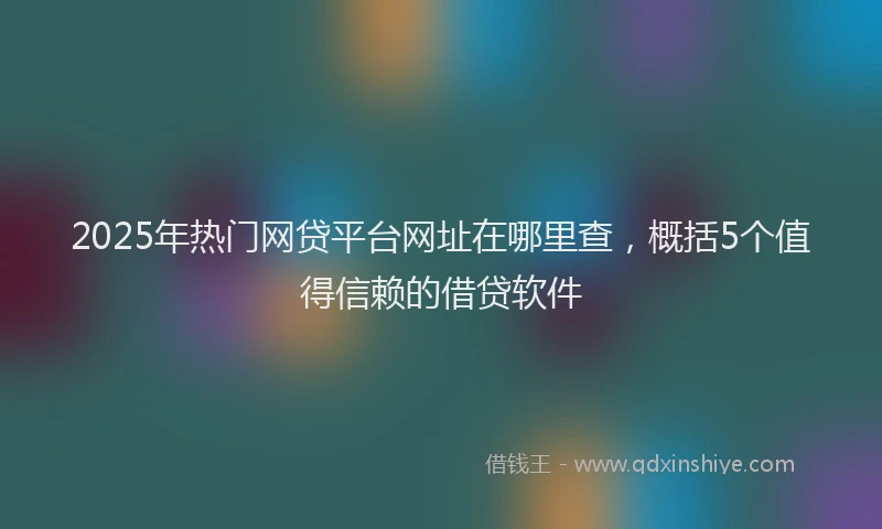 2025年热门网贷平台网址在哪里查，概括5个值得信赖的借贷软件