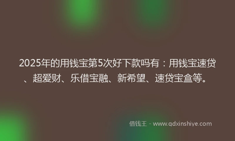 2025年的用钱宝第5次好下款吗有：用钱宝速贷、超爱财、乐借宝融、新希望、速贷宝盒等。