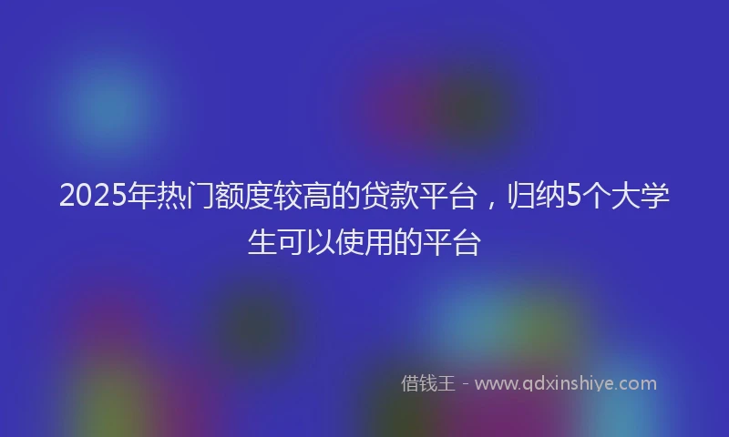 2025年热门额度较高的贷款平台，归纳5个大学生可以使用的平台
