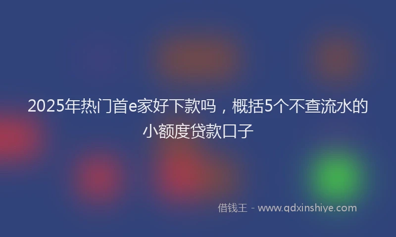 2025年热门首e家好下款吗，概括5个不查流水的小额度贷款口子