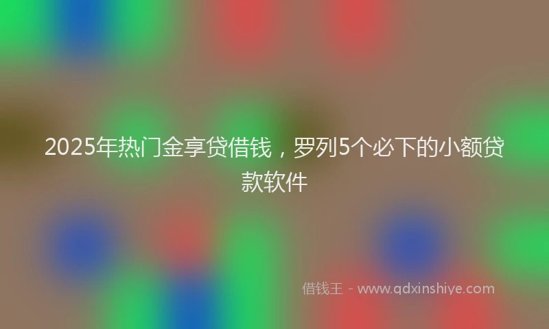 2025年热门金享贷借钱，罗列5个必下的小额贷款软件