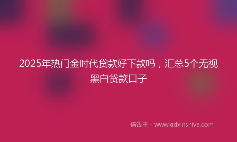 2025年热门金时代贷款好下款吗，汇总5个无视黑白贷款口子