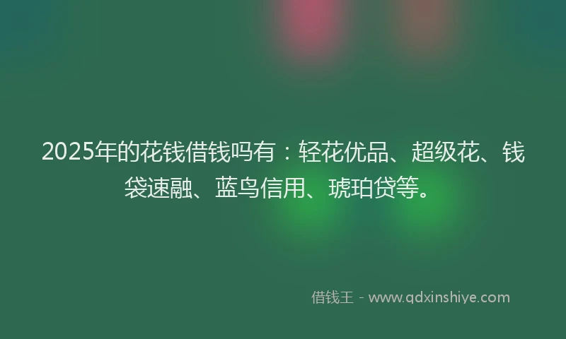 2025年的花钱借钱吗有：轻花优品、超级花、钱袋速融、蓝鸟信用、琥珀贷等。