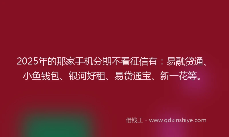 2025年的那家手机分期不看征信有:易融贷通、小鱼钱包、银河好租、易贷通宝、新一花等。
