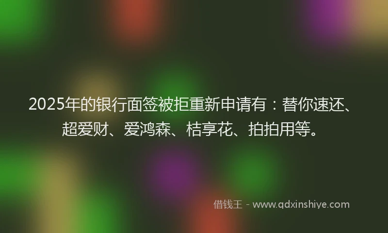 2025年的银行面签被拒重新申请有：替你速还、超爱财、爱鸿森、桔享花、拍拍用等。