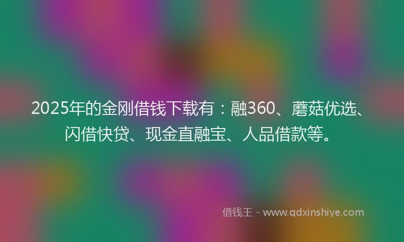 2025年的金刚借钱下载有：融360、蘑菇优选、闪借快贷、现金直融宝、人品借款等。