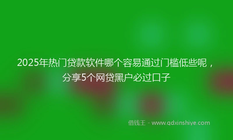 2025年热门贷款软件哪个容易通过门槛低些呢，分享5个网贷黑户必过口子