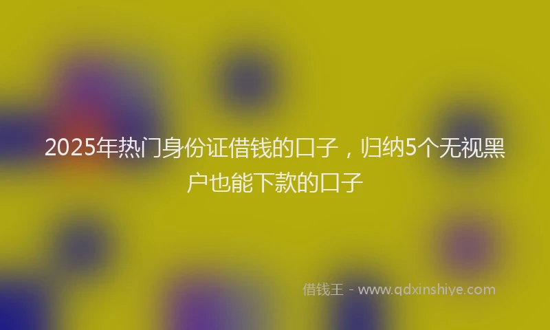 2025年热门身份证借钱的口子，归纳5个无视黑户也能下款的口子