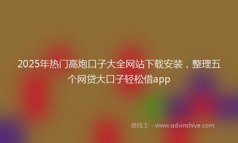 2025年热门高炮口子大全网站下载安装，整理五个网贷大口子轻松借app