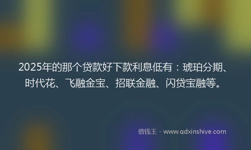 2025年的那个贷款好下款利息低有：琥珀分期、时代花、飞融金宝、招联金融、闪贷宝融等。