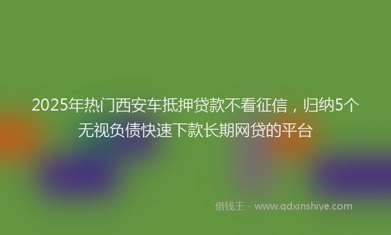 2025年热门西安车抵押贷款不看征信，归纳5个无视负债快速下款长期网贷的平台