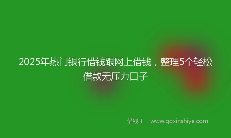 2025年热门银行借钱跟网上借钱,整理5个轻松借款无压力口子