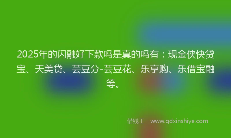 2025年的闪融好下款吗是真的吗有：现金侠快贷宝、天美贷、芸豆分-芸豆花、乐享购、乐借宝融等。