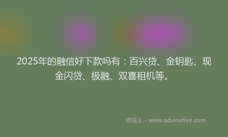 2025年的融信好下款吗有：百兴贷、金钥匙、现金闪贷、极融、双喜租机等。