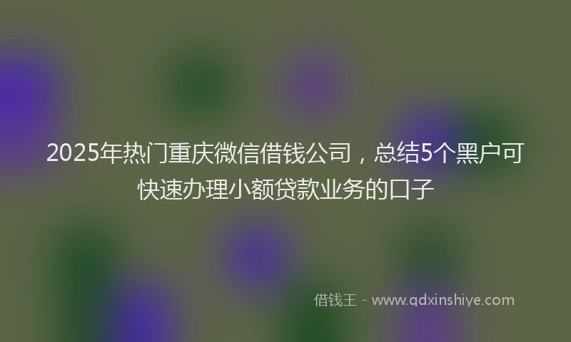 2025年热门重庆微信借钱公司，总结5个黑户可快速办理小额贷款业务的口子