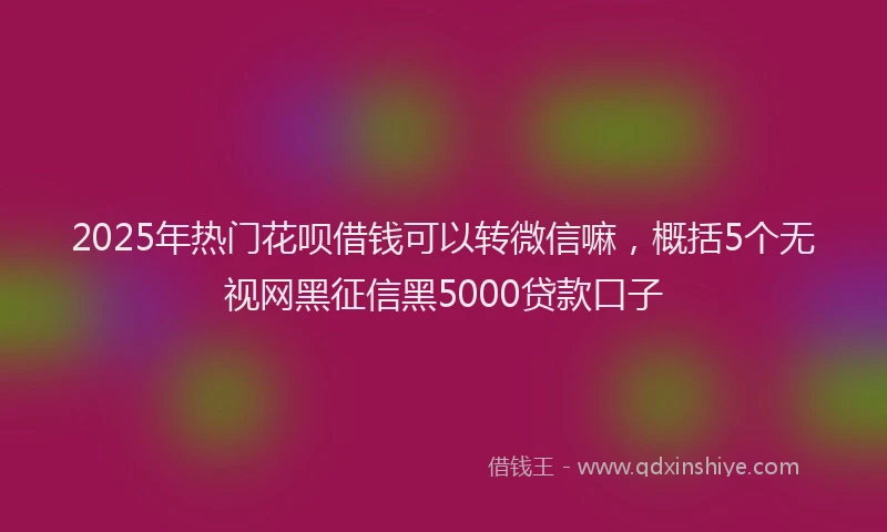 2025年热门花呗借钱可以转微信嘛，概括5个无视网黑征信黑5000贷款口子