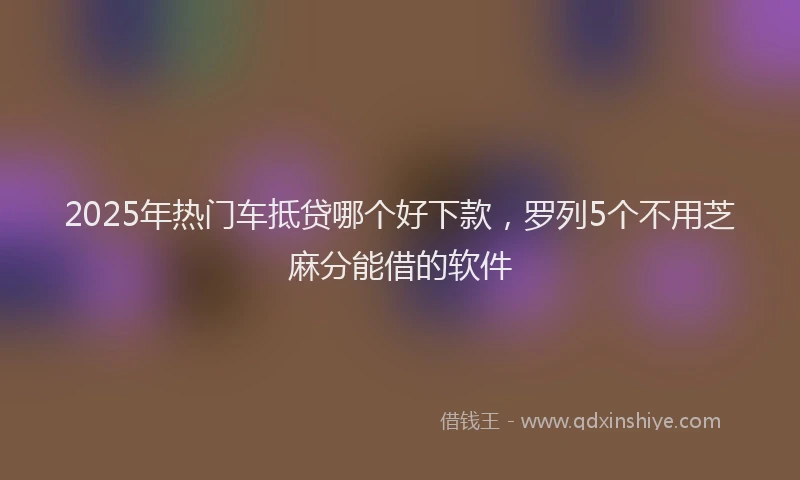 2025年热门车抵贷哪个好下款,罗列5个不用芝麻分能借的软件
