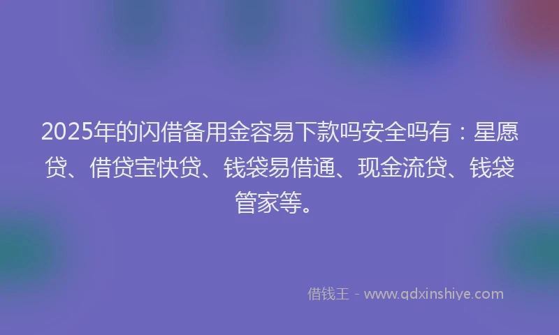 2025年的闪借备用金容易下款吗安全吗有：星愿贷、借贷宝快贷、钱袋易借通、现金流贷、钱袋管家等。