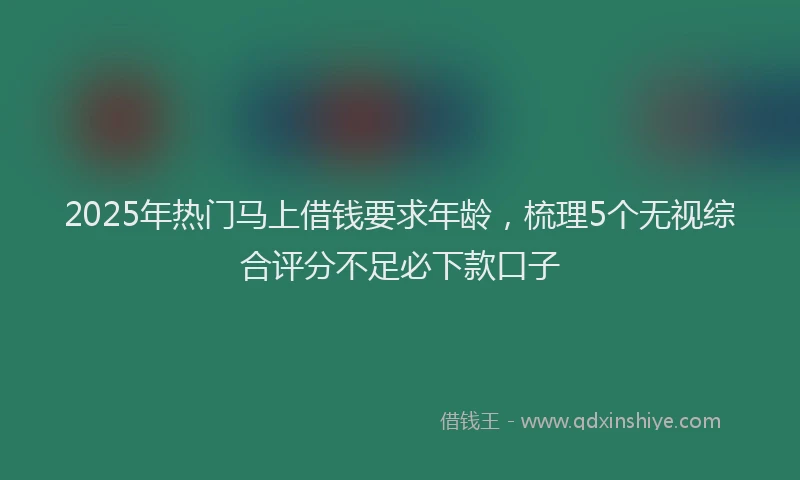 2025年热门马上借钱要求年龄，梳理5个无视综合评分不足必下款口子