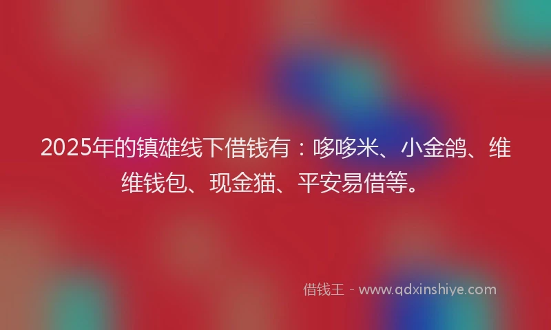 2025年的镇雄线下借钱有：哆哆米、小金鸽、维维钱包、现金猫、平安易借等。
