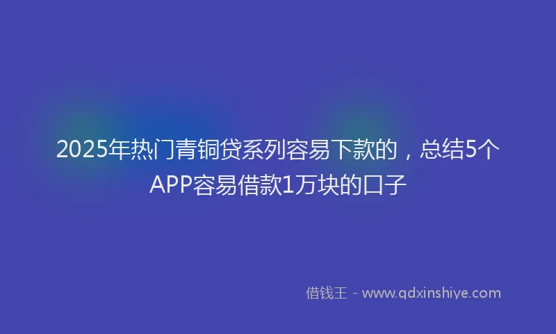 2025年热门青铜贷系列容易下款的，总结5个APP容易借款1万块的口子