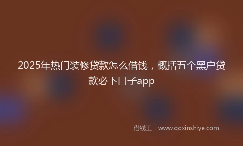 2025年热门装修贷款怎么借钱,概括五个黑户贷款必下口子app