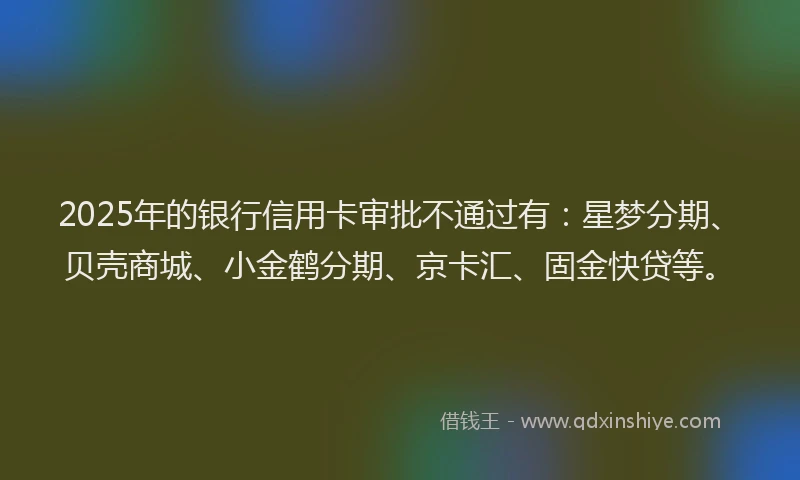 2025年的银行信用卡审批不通过有:星梦分期、贝壳商城、小金鹤分期、京卡汇、固金快贷等。