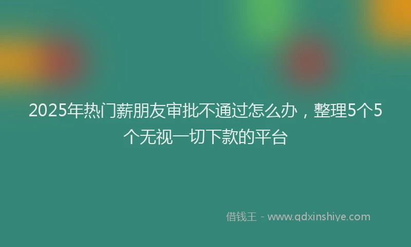 2025年热门薪朋友审批不通过怎么办，整理5个5个无视一切下款的平台
