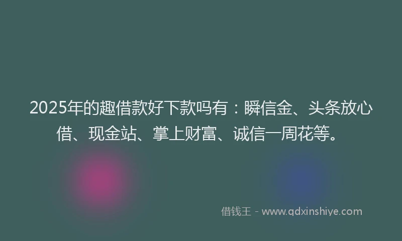 2025年的趣借款好下款吗有：瞬信金、头条放心借、现金站、掌上财富、诚信一周花等。