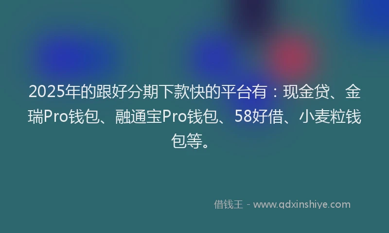 2025年的跟好分期下款快的平台有：现金贷、金瑞Pro钱包、融通宝Pro钱包、58好借、小麦粒钱包等。