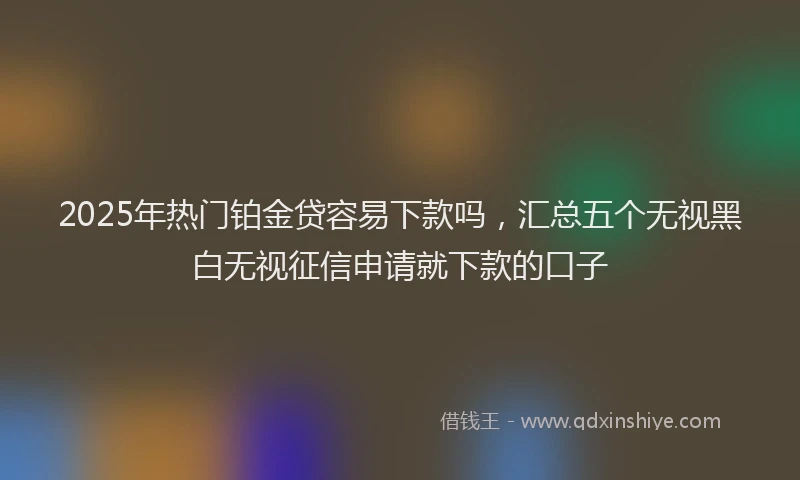 2025年热门铂金贷容易下款吗，汇总五个无视黑白无视征信申请就下款的口子