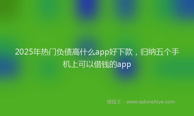 2025年热门负债高什么app好下款，归纳五个手机上可以借钱的app