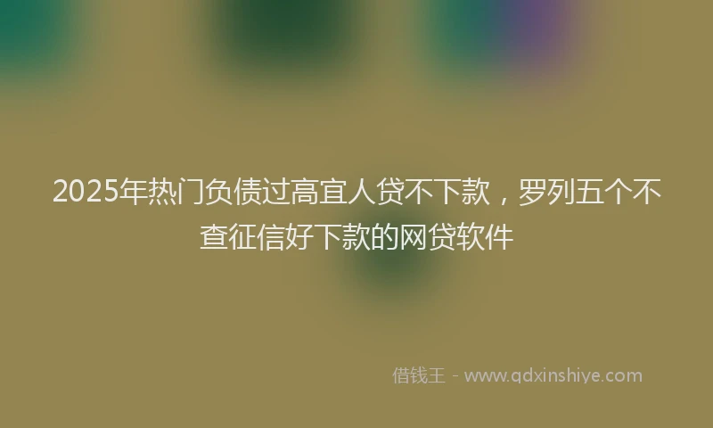 2025年热门负债过高宜人贷不下款，罗列五个不查征信好下款的网贷软件