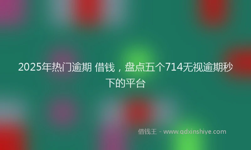 2025年热门逾期 借钱,盘点五个714无视逾期秒下的平台