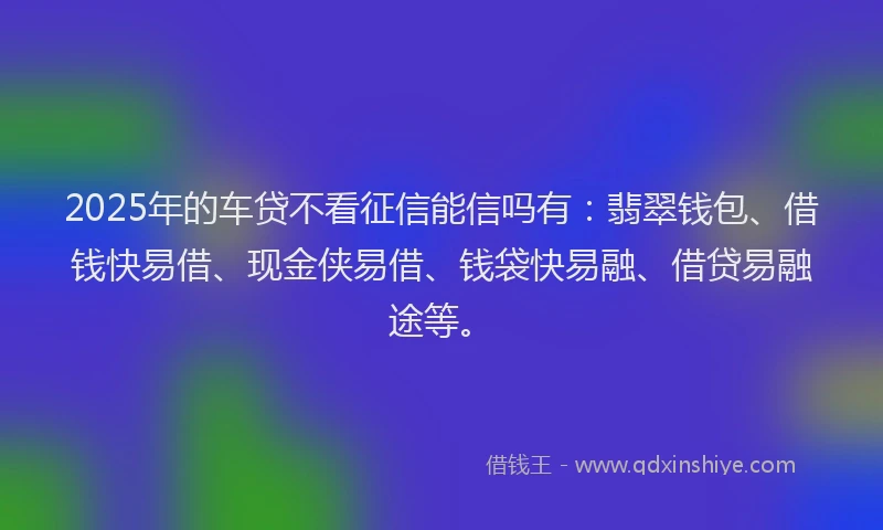2025年的车贷不看征信能信吗有：翡翠钱包、借钱快易借、现金侠易借、钱袋快易融、借贷易融途等。