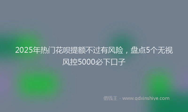 2025年热门花呗提额不过有风险，盘点5个无视风控5000必下口子