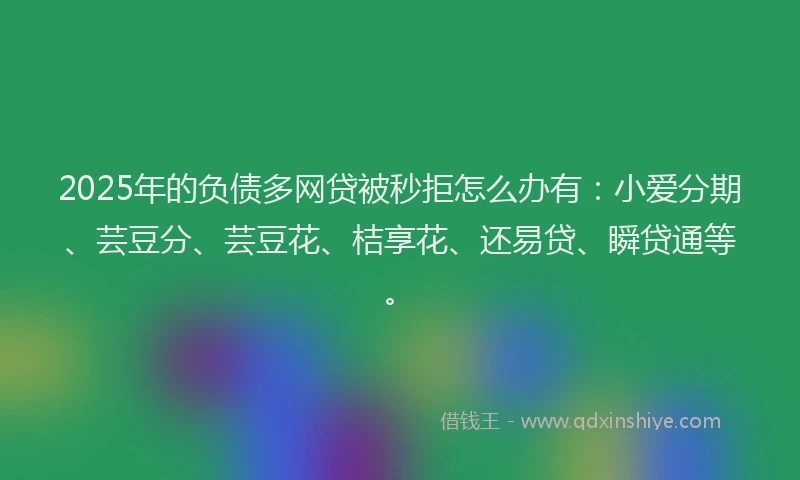 2025年的负债多网贷被秒拒怎么办有：小爱分期、芸豆分、芸豆花、桔享花、还易贷、瞬贷通等。