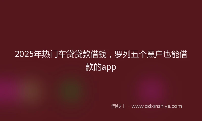 2025年热门车贷贷款借钱，罗列五个黑户也能借款的app