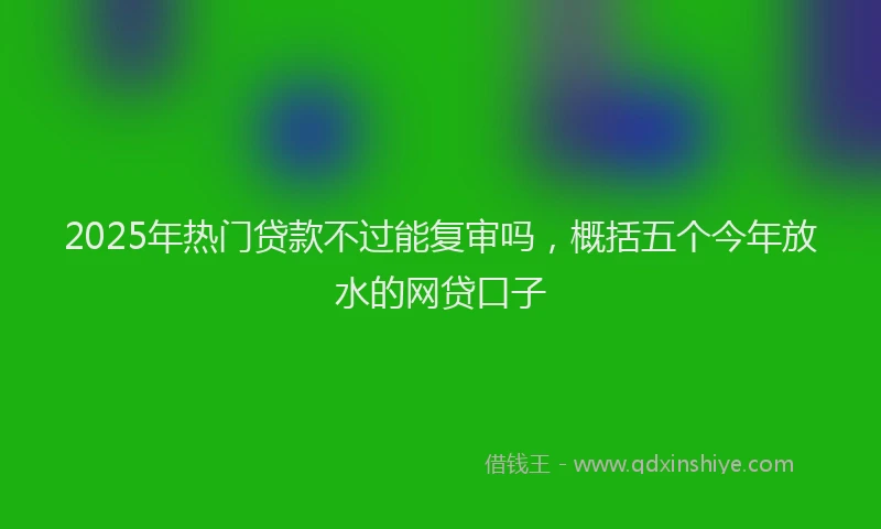 2025年热门贷款不过能复审吗,概括五个今年放水的网贷口子