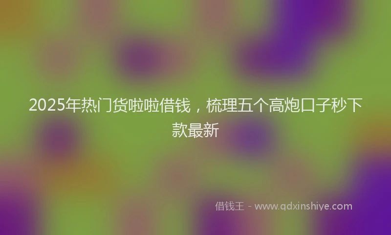 2025年热门货啦啦借钱，梳理五个高炮口子秒下款最新