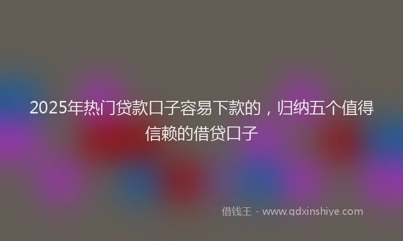 2025年热门贷款口子容易下款的,归纳五个值得信赖的借贷口子