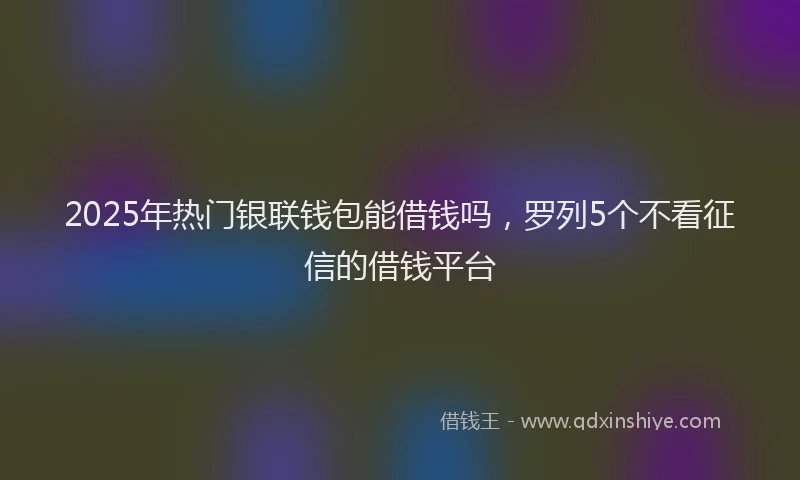 2025年热门银联钱包能借钱吗，罗列5个不看征信的借钱平台