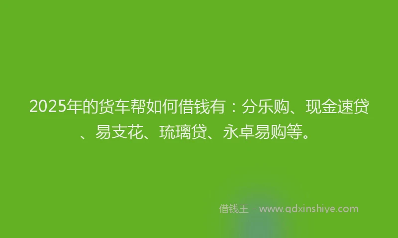 2025年的货车帮如何借钱有:分乐购、现金速贷、易支花、琉璃贷、永卓易购等。