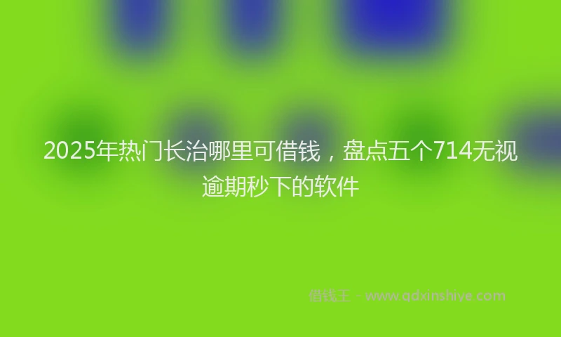 2025年热门长治哪里可借钱,盘点五个714无视逾期秒下的软件