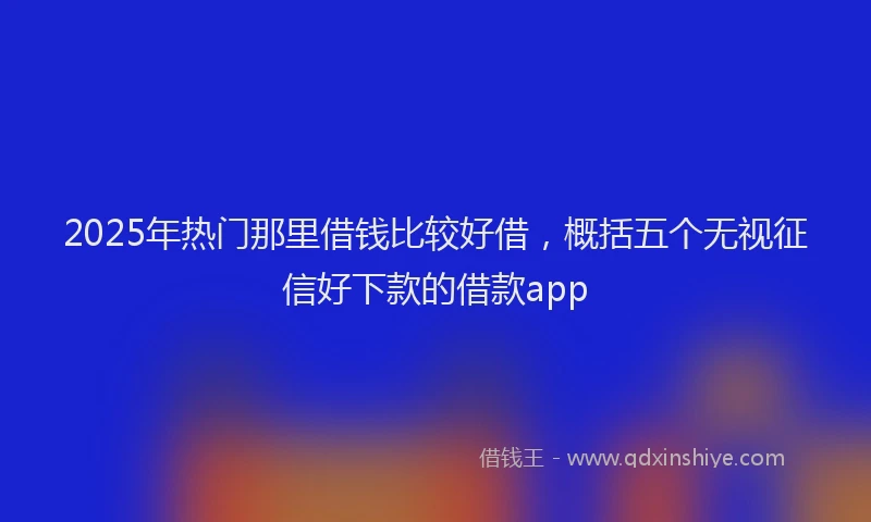 2025年热门那里借钱比较好借，概括五个无视征信好下款的借款app