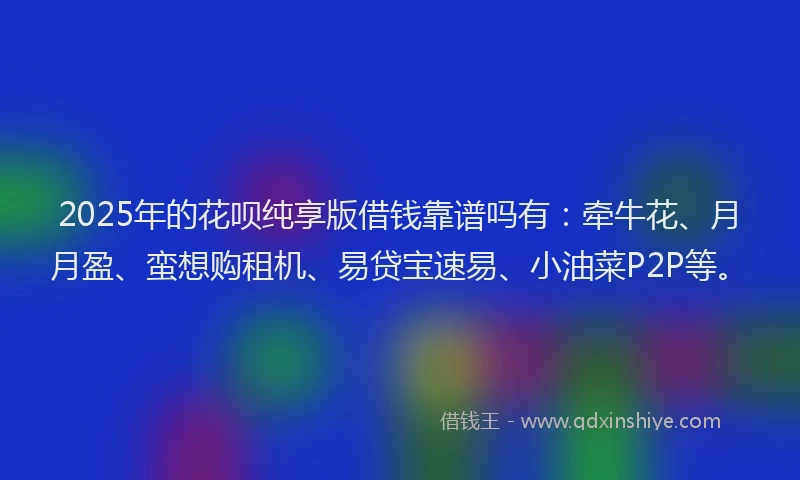 2025年的花呗纯享版借钱靠谱吗有：牵牛花、月月盈、蛮想购租机、易贷宝速易、小油菜P2P等。
