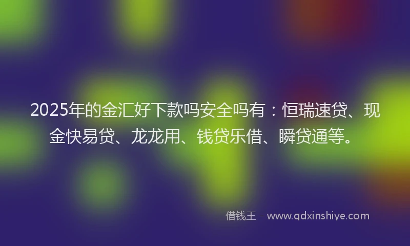 2025年的金汇好下款吗安全吗有：恒瑞速贷、现金快易贷、龙龙用、钱贷乐借、瞬贷通等。