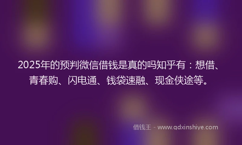 2025年的预判微信借钱是真的吗知乎有：想借、青春购、闪电通、钱袋速融、现金侠途等。